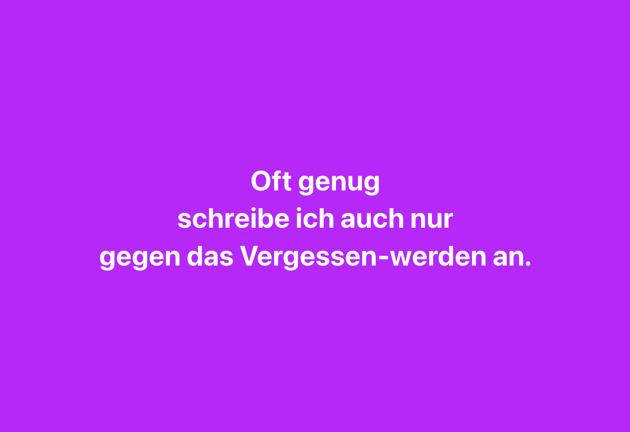 oft genug schreibe ich auch nur gegen das Vergessen-werden an.